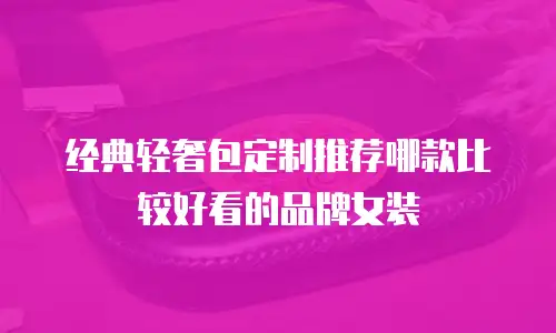 经典轻奢包定制推荐哪款比较好看的品牌女装