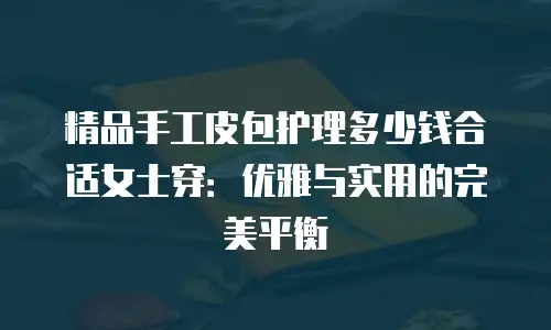 精品手工皮包护理多少钱合适女士穿：优雅与实用的完美平衡