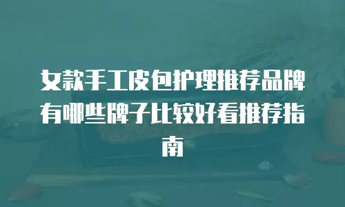 女款手工皮包护理推荐品牌有哪些牌子比较好看推荐指南