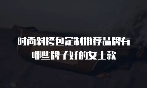 时尚斜挎包定制推荐品牌有哪些牌子好的女士款