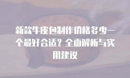 新款牛皮包制作价格多少一个最好合适？全面解析与实用建议
