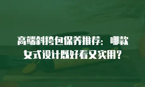 高端斜挎包保养推荐：哪款女式设计既好看又实用？