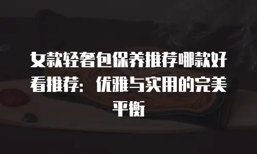 女款轻奢包保养推荐哪款好看推荐：优雅与实用的完美平衡