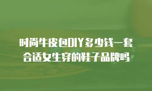 时尚牛皮包DIY多少钱一套合适女生穿的鞋子品牌吗