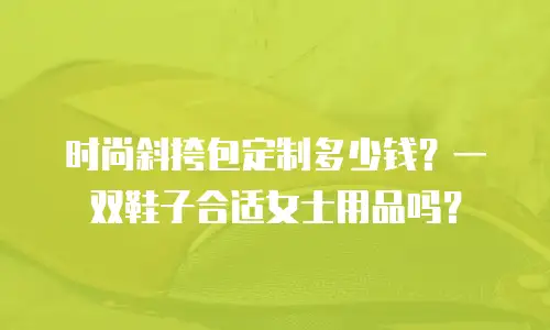 时尚斜挎包定制多少钱？一双鞋子合适女士用品吗？