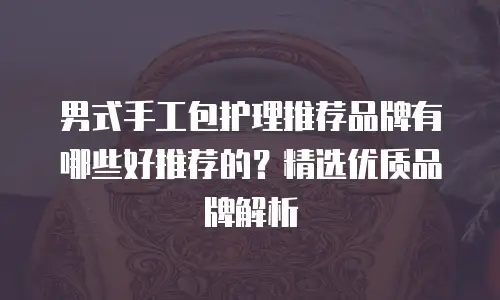 男式手工包护理推荐品牌有哪些好推荐的？精选优质品牌解析