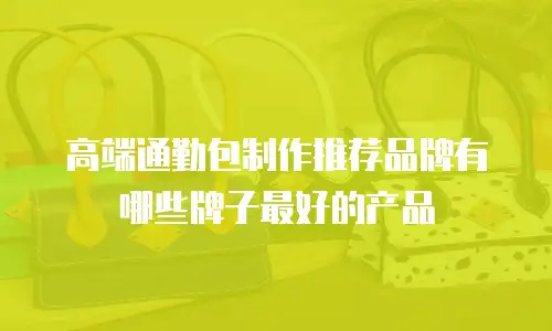 高端通勤包制作推荐品牌有哪些牌子最好的产品