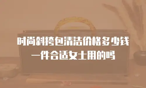 时尚斜挎包清洁价格多少钱一件合适女士用的吗