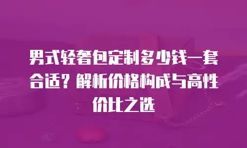 男式轻奢包定制多少钱一套合适？解析价格构成与高性价比之选