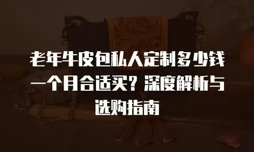 老年牛皮包私人定制多少钱一个月合适买？深度解析与选购指南