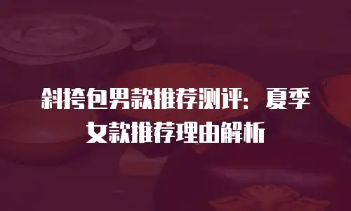斜挎包男款推荐测评：夏季女款推荐理由解析