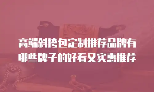高端斜挎包定制推荐品牌有哪些牌子的好看又实惠推荐