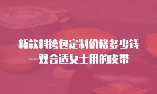 新款斜挎包定制价格多少钱 一双合适女士用的皮带