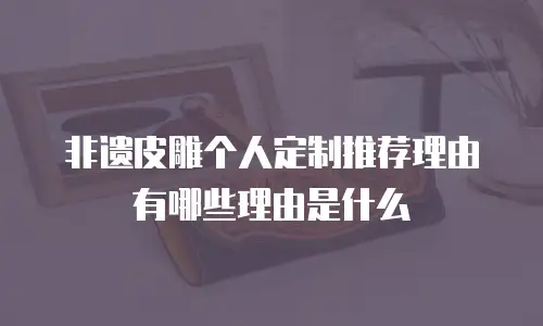 非遗皮雕个人定制推荐理由有哪些理由是什么