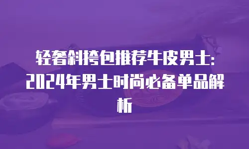 轻奢斜挎包推荐牛皮男士：2024年男士时尚必备单品解析