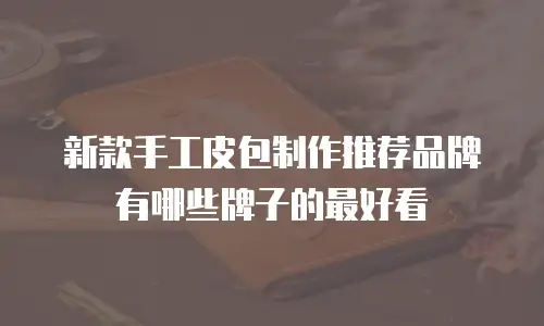 新款手工皮包制作推荐品牌有哪些牌子的最好看