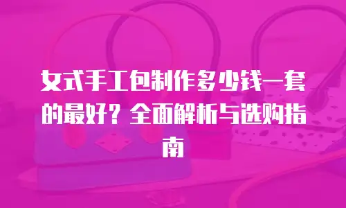 女式手工包制作多少钱一套的最好？全面解析与选购指南