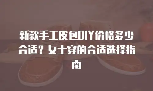 新款手工皮包DIY价格多少合适？女士穿的合适选择指南