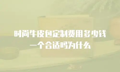 时尚牛皮包定制费用多少钱一个合适吗为什么