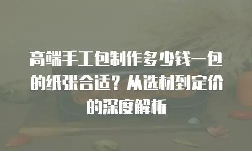 高端手工包制作多少钱一包的纸张合适？从选材到定价的深度解析