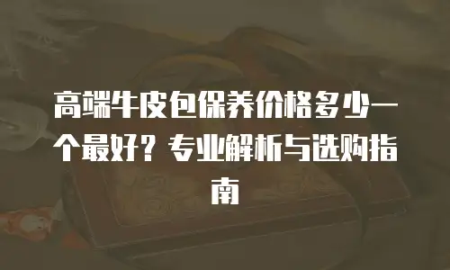 高端牛皮包保养价格多少一个最好？专业解析与选购指南