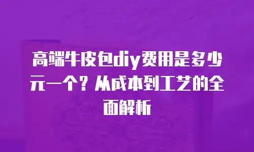 高端牛皮包diy费用是多少元一个？从成本到工艺的全面解析