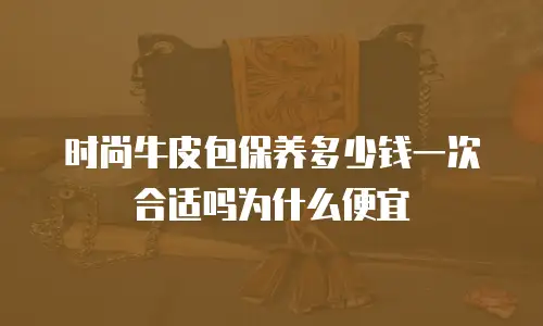 时尚牛皮包保养多少钱一次合适吗为什么便宜