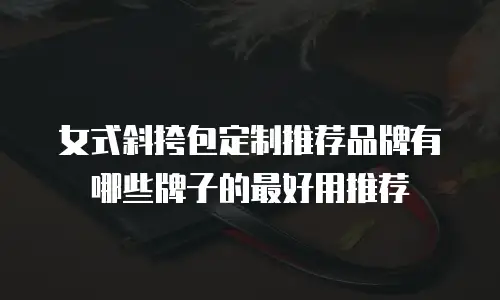 女式斜挎包定制推荐品牌有哪些牌子的最好用推荐