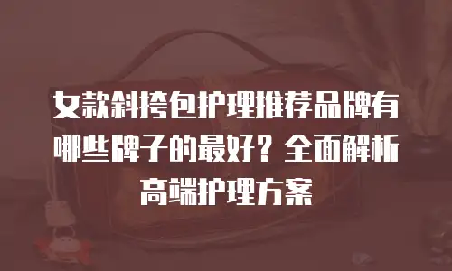 女款斜挎包护理推荐品牌有哪些牌子的最好？全面解析高端护理方案