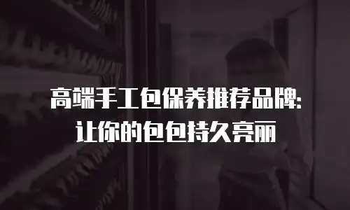 高端手工包保养推荐品牌：让你的包包持久亮丽