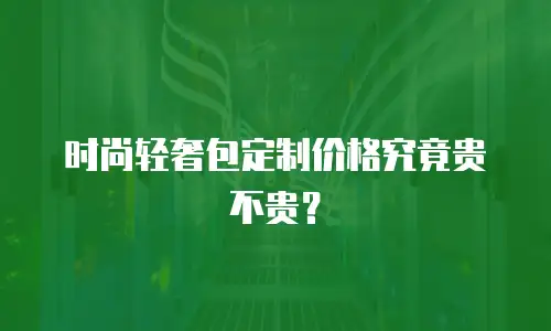 时尚轻奢包定制价格究竟贵不贵？