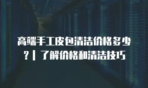 高端手工皮包清洁价格多少？| 了解价格和清洁技巧