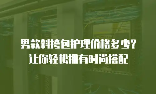 男款斜挎包护理价格多少？让你轻松拥有时尚搭配