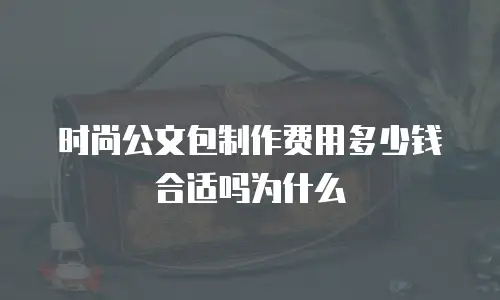 时尚公文包制作费用多少钱合适吗为什么