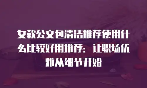 女款公文包清洁推荐使用什么比较好用推荐：让职场优雅从细节开始