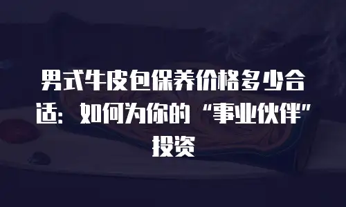 男式牛皮包保养价格多少合适：如何为你的&ldquo;事业伙伴&rdquo;投资