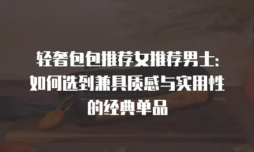 轻奢包包推荐女推荐男士：如何选到兼具质感与实用性的经典单品