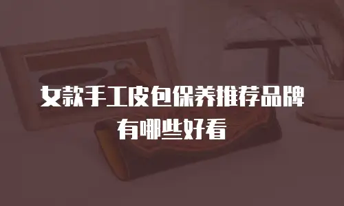 女款手工皮包保养推荐品牌有哪些好看