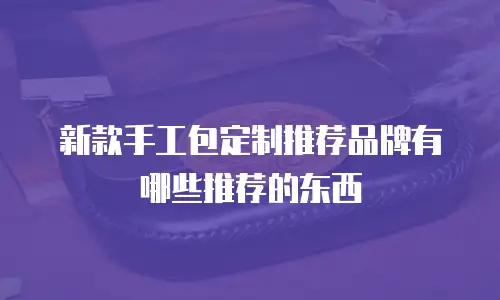 新款手工包定制推荐品牌有哪些推荐的东西