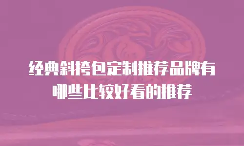 经典斜挎包定制推荐品牌有哪些比较好看的推荐
