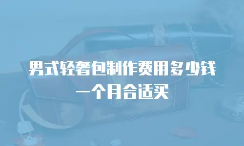 男式轻奢包制作费用多少钱一个月合适买