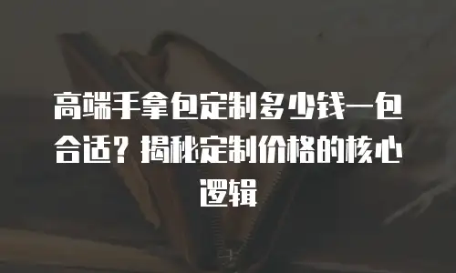 高端手拿包定制多少钱一包合适？揭秘定制价格的核心逻辑