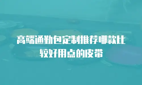 高端通勤包定制推荐哪款比较好用点的皮带