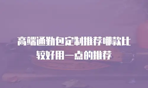 高端通勤包定制推荐哪款比较好用一点的推荐
