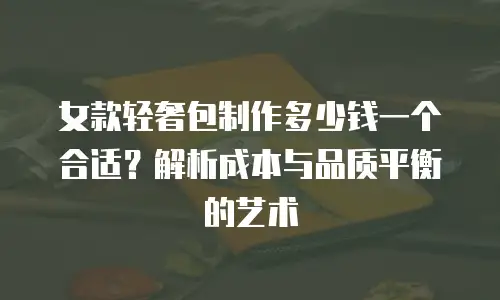 女款轻奢包制作多少钱一个合适？解析成本与品质平衡的艺术