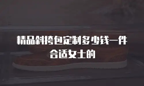 精品斜挎包定制多少钱一件合适女士的