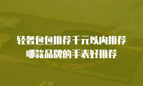 轻奢包包推荐千元以内推荐哪款品牌的手表好推荐