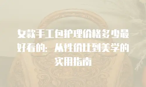 女款手工包护理价格多少最好看的：从性价比到美学的实用指南