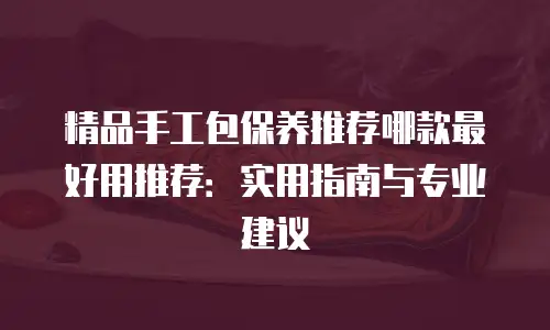 精品手工包保养推荐哪款最好用推荐：实用指南与专业建议