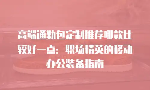 高端通勤包定制推荐哪款比较好一点：职场精英的移动办公装备指南